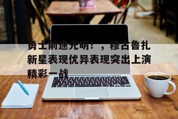 勇士前途光明!,穆古鲁扎新星表现优异表现突出上演精彩一战(穆古鲁扎的教练是谁) 勇士前途光明!,穆古鲁扎新星表现优异表现突出上演精彩一战(穆古鲁扎的教练是谁)