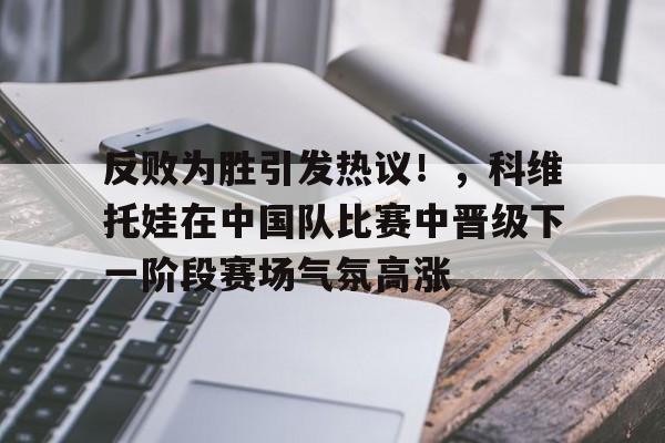 包含反败为胜引发热议!,科维托娃在中国队比赛中晋级下一阶段赛场气氛高涨的词条 包含反败为胜引发热议!,科维托娃在中国队比赛中晋级下一阶段赛场气氛高涨的词条
