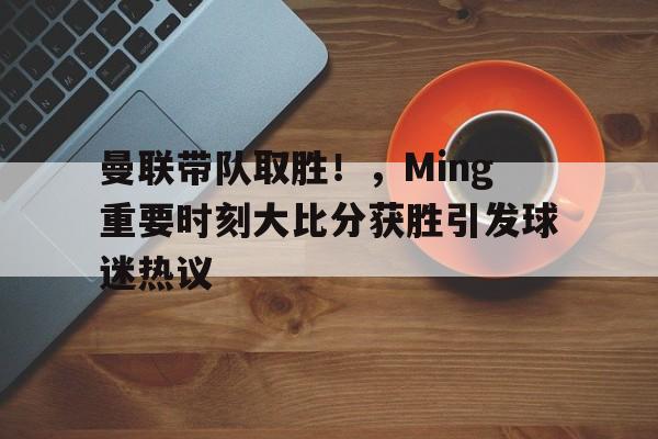 金年会-曼联带队取胜！，Ming重要时刻大比分获胜引发球迷热议(曼联主场输球最大比分)