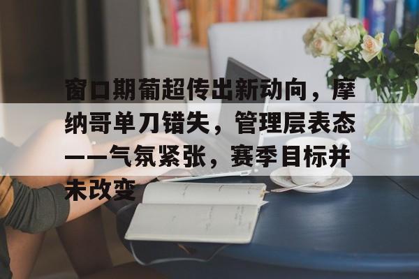 金年会-包含窗口期葡超传出新动向，摩纳哥单刀错失，管理层表态——气氛紧张，赛季目标并未改变的词条