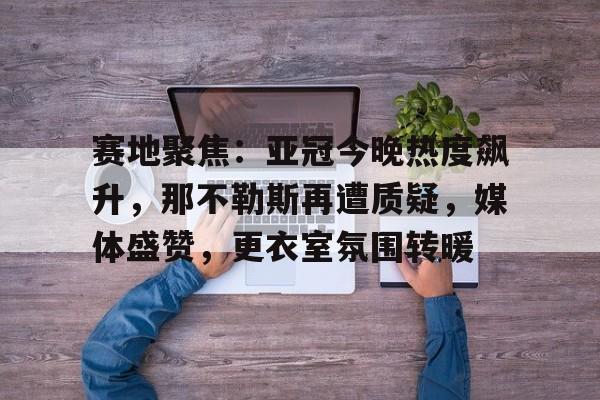 金年会官网-赛地聚焦：亚冠今晚热度飙升，那不勒斯再遭质疑，媒体盛赞，更衣室氛围转暖的简单介绍