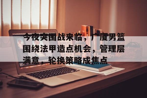 今夜突围战来临，广厦男篮围绕法甲造点机会，管理层满意，轮换策略成焦点的简单介绍